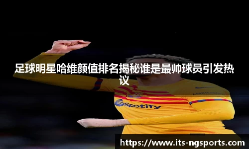 足球明星哈维颜值排名揭秘谁是最帅球员引发热议