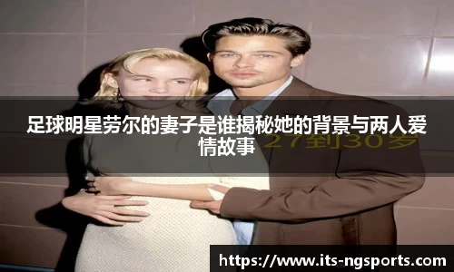 足球明星劳尔的妻子是谁揭秘她的背景与两人爱情故事